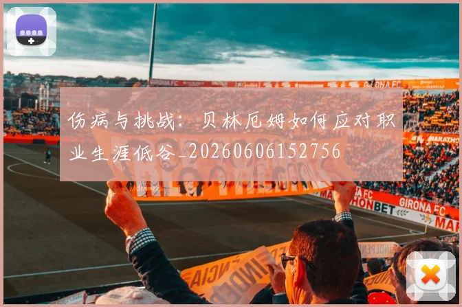 伤病与挑战：贝林厄姆如何应对职业生涯低谷_20260606152756
