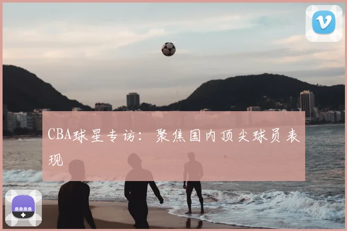 CBA球星专访：聚焦国内顶尖球员表现