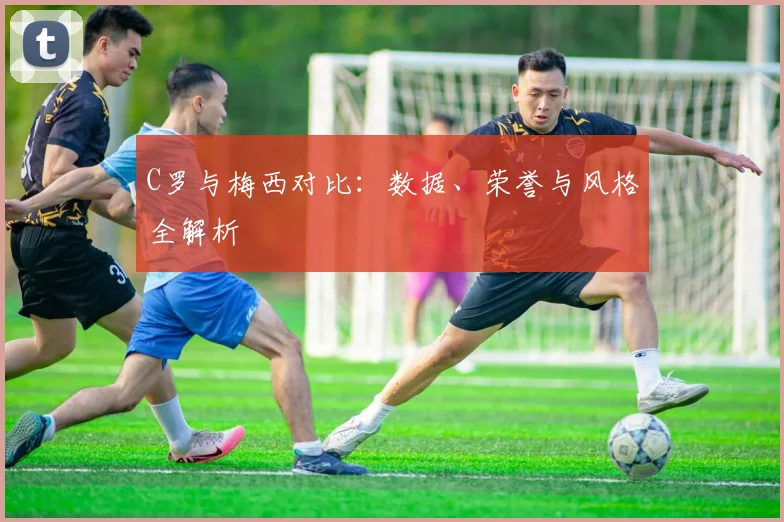 C罗与梅西对比：数据、荣誉与风格全解析