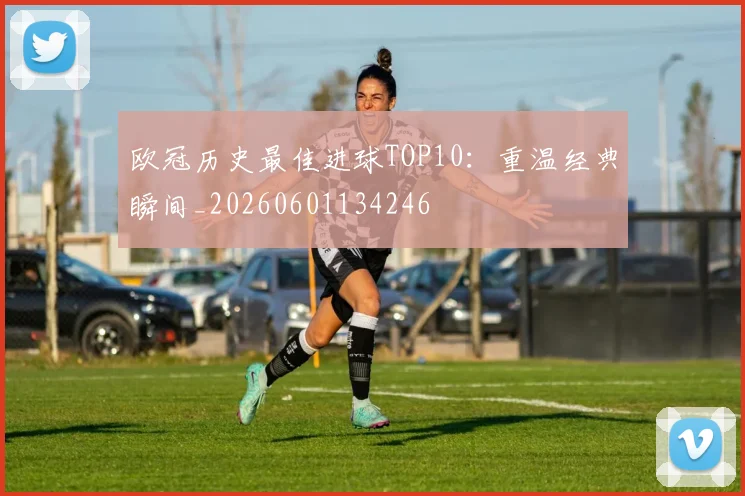 欧冠历史最佳进球TOP10：重温经典瞬间_20260601134246