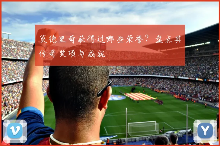 莫德里奇获得过哪些荣誉？盘点其传奇奖项与成就