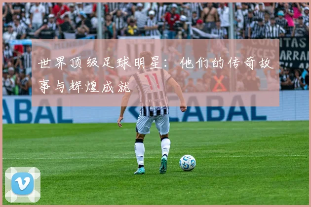 世界顶级足球明星：他们的传奇故事与辉煌成就