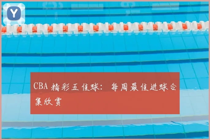 CBA 精彩五佳球：每周最佳进球合集欣赏