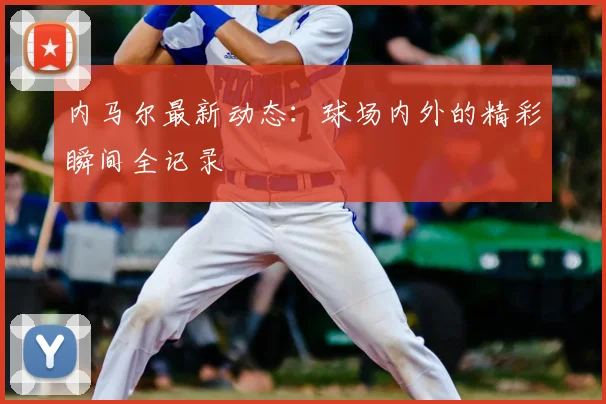 内马尔最新动态：球场内外的精彩瞬间全记录