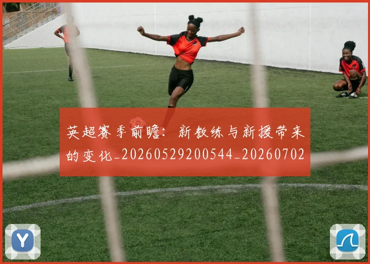 英超赛季前瞻：新教练与新援带来的变化_20260529200544_20260702174629