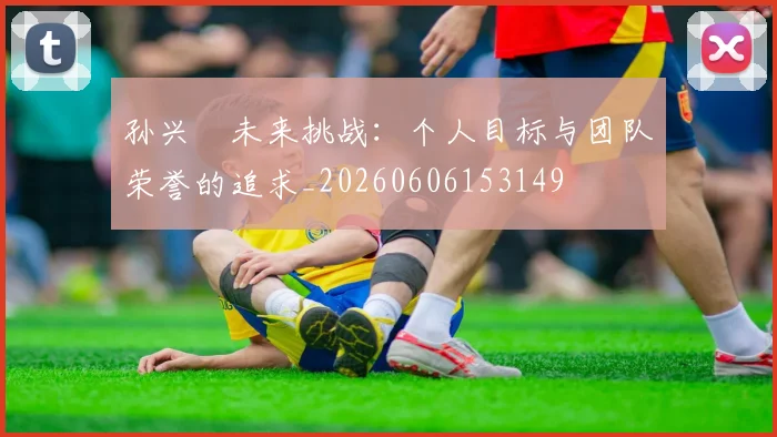 孙兴慜未来挑战：个人目标与团队荣誉的追求_20260606153149