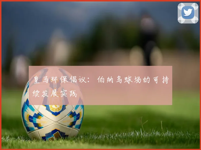皇马环保倡议:伯纳乌球场的可持续发展实践