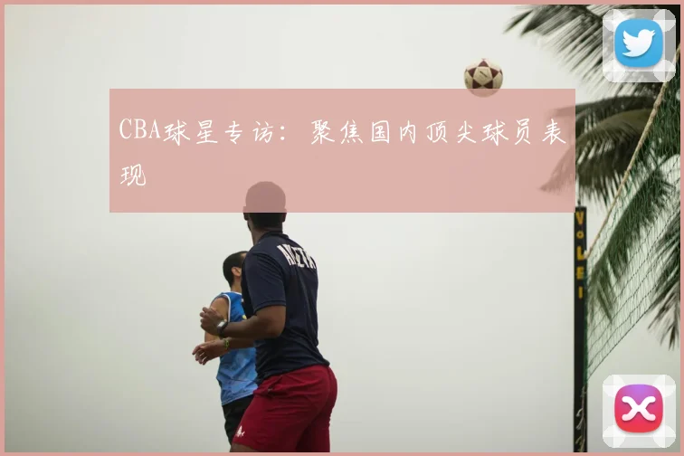 CBA球星专访：聚焦国内顶尖球员表现