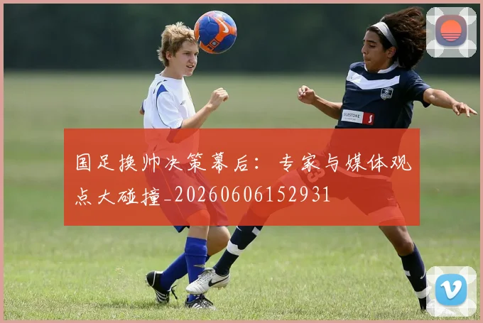 国足换帅决策幕后:专家与媒体观点大碰撞_20260606152931